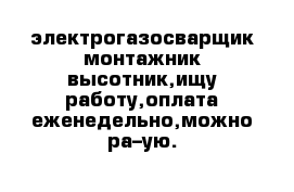 электрогазосварщик монтажник высотник,ищу работу,оплата еженедельно,можно ра–ую.